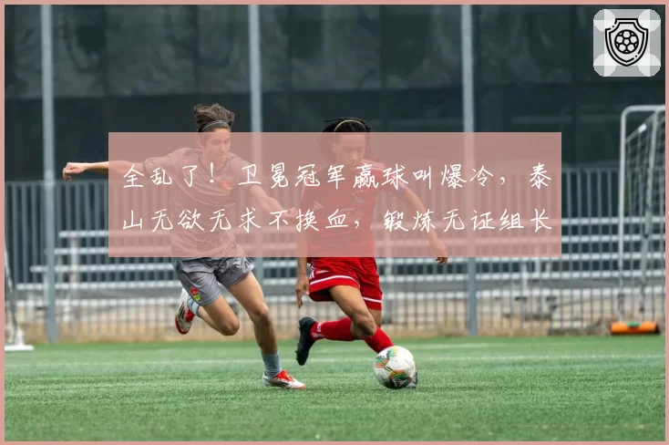 全乱了！卫冕冠军赢球叫爆冷，泰山无欲无求不换血，锻炼无证组长