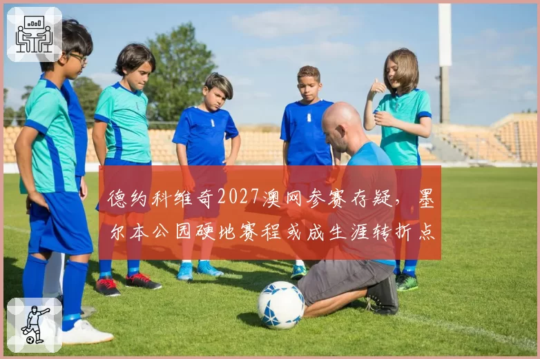 德约科维奇2027澳网参赛存疑，墨尔本公园硬地赛程或成生涯转折点