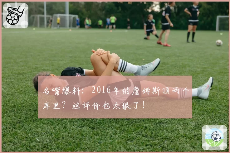 名嘴爆料：2016年的詹姆斯顶两个库里？这评价也太狠了！