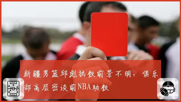 新疆男篮邱彪执教前景不明，俱乐部高层密谈前NBA助教