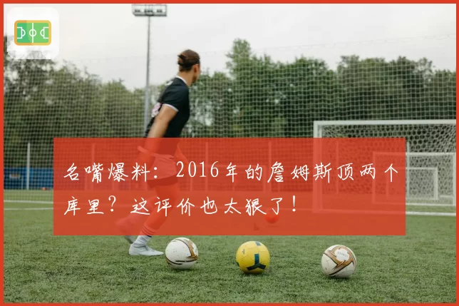 名嘴爆料：2016年的詹姆斯顶两个库里？这评价也太狠了！