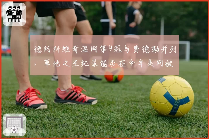 德约科维奇温网第9冠与费德勒并列,草地之王纪录能否在今年美网被打破?