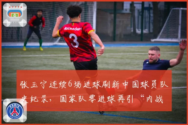 张玉宁连续6场进球刷新中国球员队史纪录，国家队零进球再引“内战内行”论战